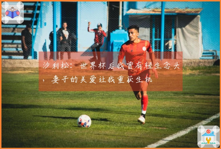 沙利松：世界杯后我曾有轻生念头，妻子的关爱让我重获生机