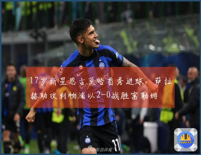 17岁新星恩古莫哈首秀进球，萨拉赫助攻利物浦以2-0战胜富勒姆