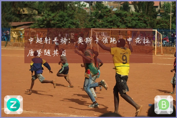中超射手榜：奥斯卡领跑，申花拉唐紧随其后