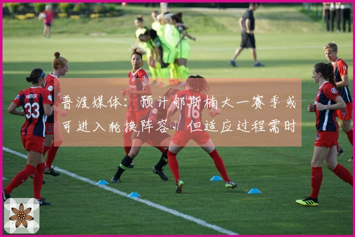 普渡媒体：预计郇斯楠大一赛季或可进入轮换阵容，但适应过程需时。