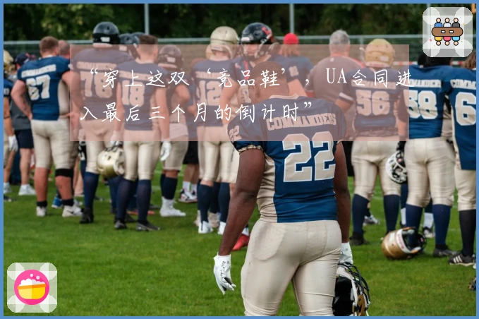 “穿上这双‘竞品鞋’，UA合同进入最后三个月的倒计时”