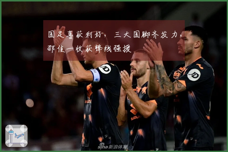 国足喜获利好，三大国脚齐发力，邵佳一收获锋线强援