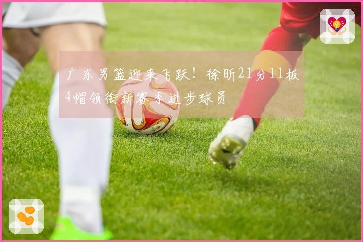 广东男篮迎来飞跃！徐昕21分11板4帽领衔新赛季进步球员