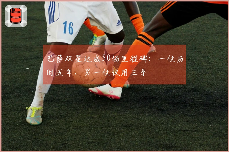 巴萨双星达成50场里程碑：一位历时五年，另一位仅用三季