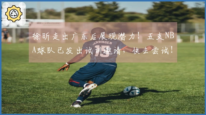 徐昕走出广东后展现潜力！五支NBA球队已发出试训邀请，快去尝试！