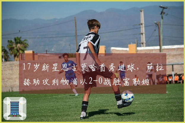 17岁新星恩古莫哈首秀进球，萨拉赫助攻利物浦以2-0战胜富勒姆