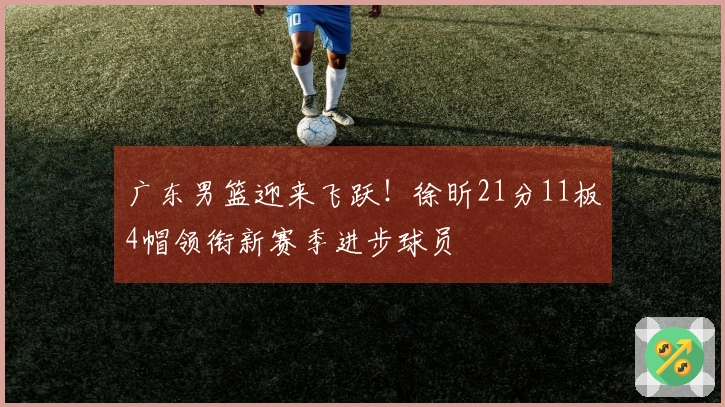 广东男篮迎来飞跃！徐昕21分11板4帽领衔新赛季进步球员