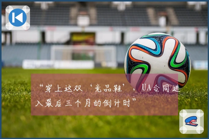 “穿上这双‘竞品鞋’，UA合同进入最后三个月的倒计时”